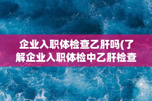 企业入职体检查乙肝吗(了解企业入职体检中乙肝检查的必要性)