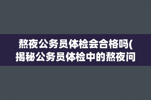 熬夜公务员体检会合格吗(揭秘公务员体检中的熬夜问题与解决方案)