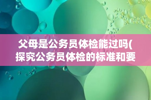 父母是公务员体检能过吗(探究公务员体检的标准和要求)