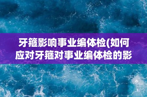牙箍影响事业编体检(如何应对牙箍对事业编体检的影响？)