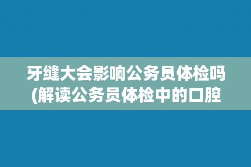 牙缝大会影响公务员体检吗(解读公务员体检中的口腔检查要点)