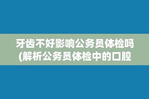 牙齿不好影响公务员体检吗(解析公务员体检中的口腔健康标准)