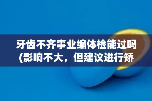 牙齿不齐事业编体检能过吗(影响不大，但建议进行矫正)