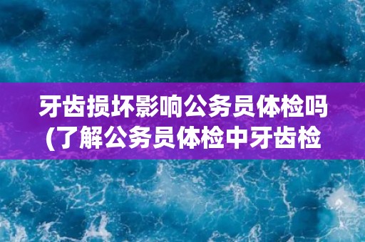 牙齿损坏影响公务员体检吗(了解公务员体检中牙齿检查的重要性及标准)