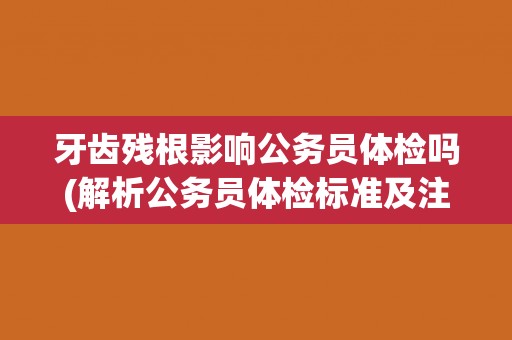 牙齿残根影响公务员体检吗(解析公务员体检标准及注意事项)
