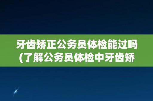 牙齿矫正公务员体检能过吗(了解公务员体检中牙齿矫正的相关规定和要求)