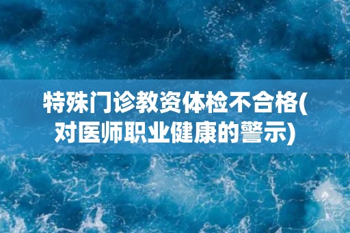特殊门诊教资体检不合格(对医师职业健康的警示)