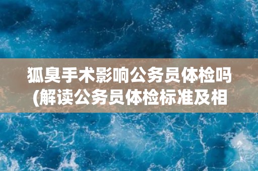 狐臭手术影响公务员体检吗(解读公务员体检标准及相关规定)