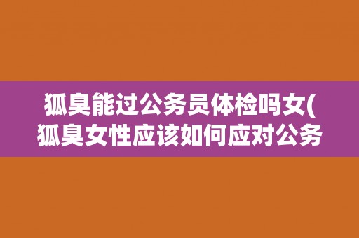 狐臭能过公务员体检吗女(狐臭女性应该如何应对公务员体检？)