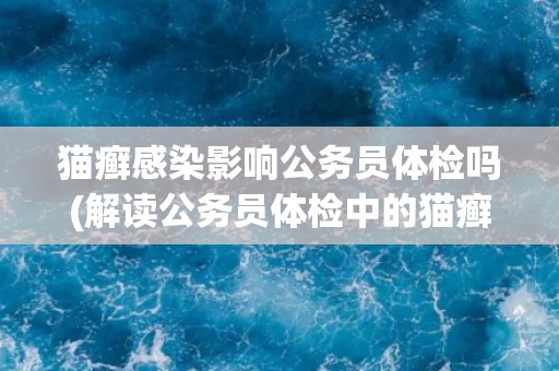 猫癣感染影响公务员体检吗(解读公务员体检中的猫癣检测要求)