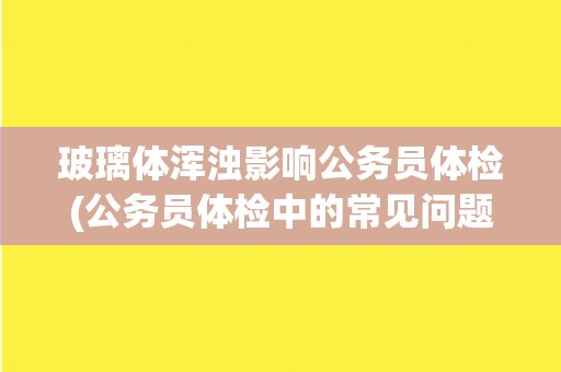 玻璃体浑浊影响公务员体检(公务员体检中的常见问题和注意事项)