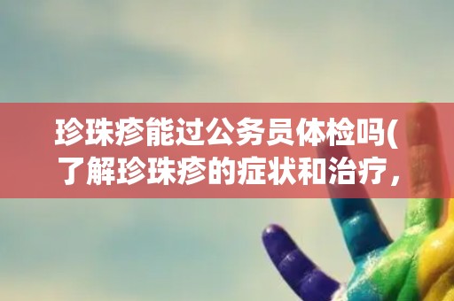 珍珠疹能过公务员体检吗(了解珍珠疹的症状和治疗，避免影响体检结果)