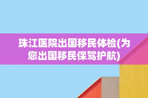 珠江医院出国移民体检(为您出国移民保驾护航)