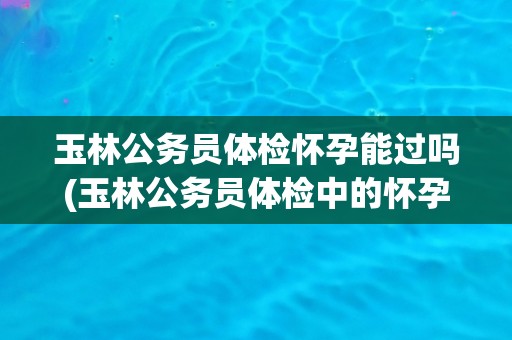 玉林公务员体检怀孕能过吗(玉林公务员体检中的怀孕问题解析)