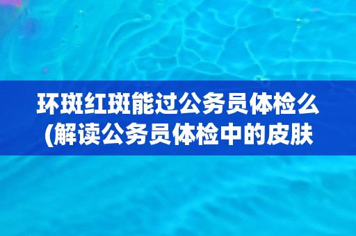 环斑红斑能过公务员体检么(解读公务员体检中的皮肤疾病标准和要求)