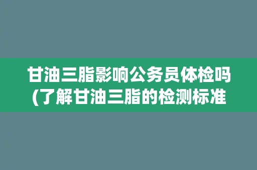 甘油三脂影响公务员体检吗(了解甘油三脂的检测标准和对公务员体检的影响)