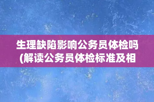 生理缺陷影响公务员体检吗(解读公务员体检标准及相关政策规定)