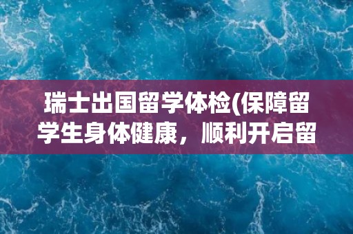 瑞士出国留学体检(保障留学生身体健康，顺利开启留学生活)