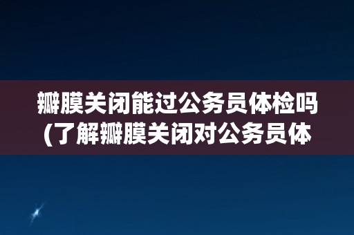 瓣膜关闭能过公务员体检吗(了解瓣膜关闭对公务员体检的影响)