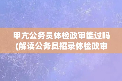 甲亢公务员体检政审能过吗(解读公务员招录体检政审标准)