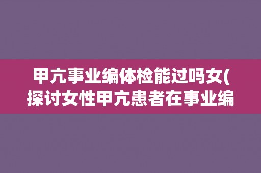 甲亢事业编体检能过吗女(探讨女性甲亢患者在事业编体检中的情况)