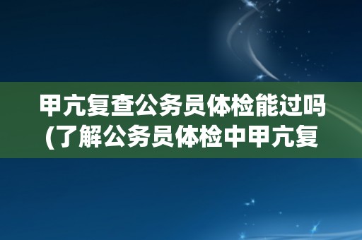 甲亢复查公务员体检能过吗(了解公务员体检中甲亢复查的注意事项)