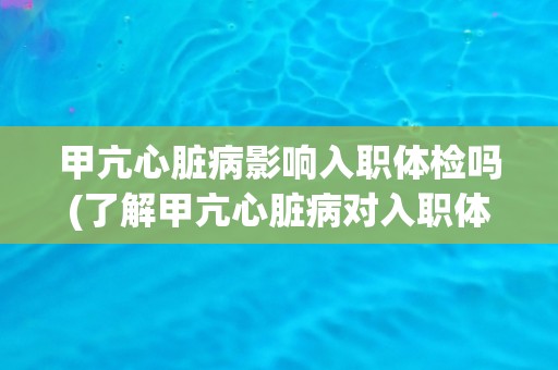 甲亢心脏病影响入职体检吗(了解甲亢心脏病对入职体检的影响及应对措施)
