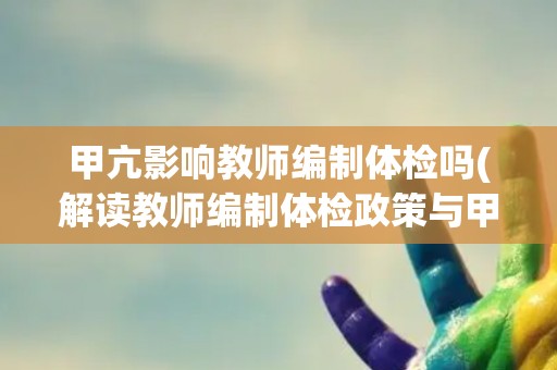 甲亢影响教师编制体检吗(解读教师编制体检政策与甲亢关系)