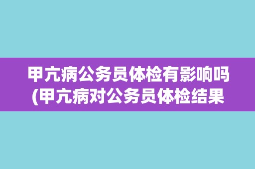 甲亢病公务员体检有影响吗(甲亢病对公务员体检结果有何影响？)