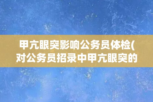 甲亢眼突影响公务员体检(对公务员招录中甲亢眼突的限制和影响)