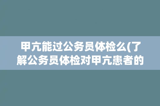 甲亢能过公务员体检么(了解公务员体检对甲亢患者的要求和注意事项)