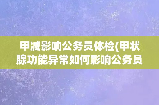 甲减影响公务员体检(甲状腺功能异常如何影响公务员体检？)