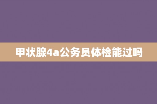 甲状腺4a公务员体检能过吗