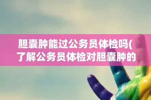 胆囊肿能过公务员体检吗(了解公务员体检对胆囊肿的要求与注意事项)