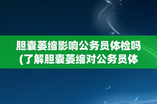 胆囊萎缩影响公务员体检吗(了解胆囊萎缩对公务员体检的影响及应对方法)