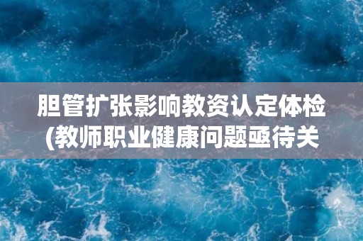 胆管扩张影响教资认定体检(教师职业健康问题亟待关注) 胆管扩张影响教资认定体检(教师职业健康问题亟待关注)