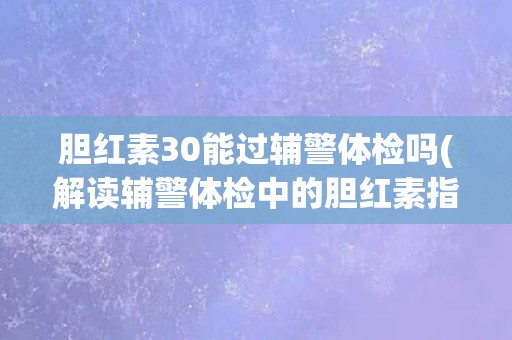 胆红素30能过辅警体检吗(解读辅警体检中的胆红素指标标准和注意事项)