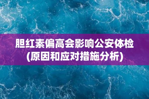 胆红素偏高会影响公安体检(原因和应对措施分析)