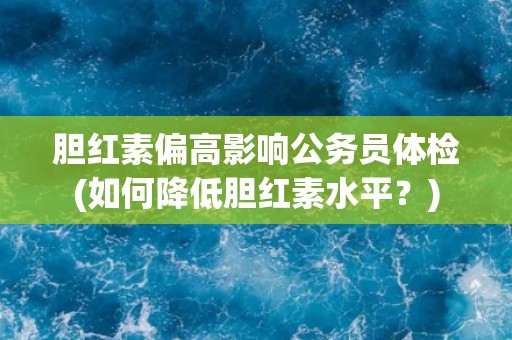 胆红素偏高影响公务员体检(如何降低胆红素水平？)