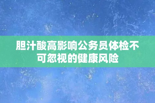 胆汁酸高影响公务员体检不可忽视的健康风险