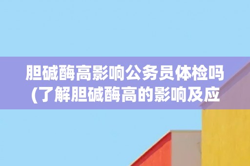 胆碱酶高影响公务员体检吗(了解胆碱酶高的影响及应对措施)