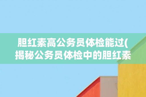 胆红素高公务员体检能过(揭秘公务员体检中的胆红素高问题)