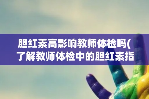 胆红素高影响教师体检吗(了解教师体检中的胆红素指标及其影响因素)