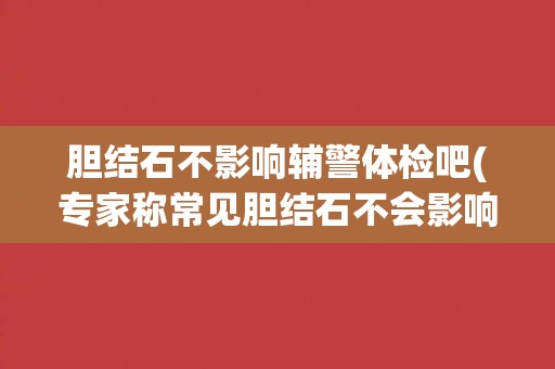 胆结石不影响辅警体检吧(专家称常见胆结石不会影响辅警体检结果)