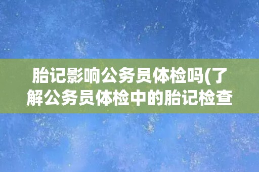 胎记影响公务员体检吗(了解公务员体检中的胎记检查规定与注意事项)