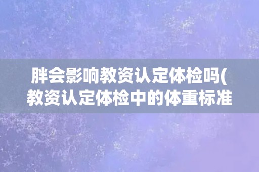 胖会影响教资认定体检吗(教资认定体检中的体重标准及影响因素探究)