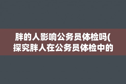 胖的人影响公务员体检吗(探究胖人在公务员体检中的影响因素)