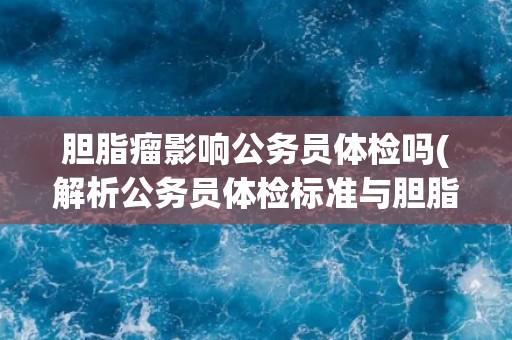 胆脂瘤影响公务员体检吗(解析公务员体检标准与胆脂瘤关系)