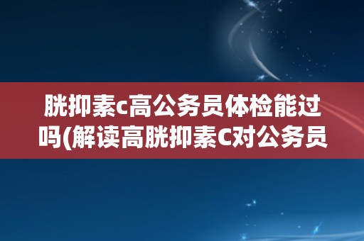 胱抑素c高公务员体检能过吗(解读高胱抑素C对公务员体检的影响)