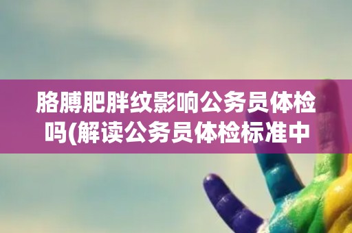 胳膊肥胖纹影响公务员体检吗(解读公务员体检标准中的体型指标要求)